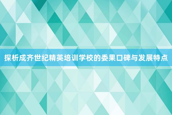 探析成齐世纪精英培训学校的委果口碑与发展特点